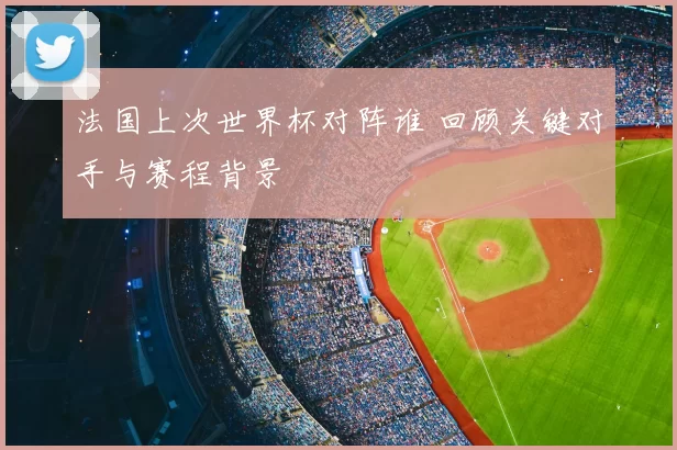 法国上次世界杯对阵谁 回顾关键对手与赛程背景