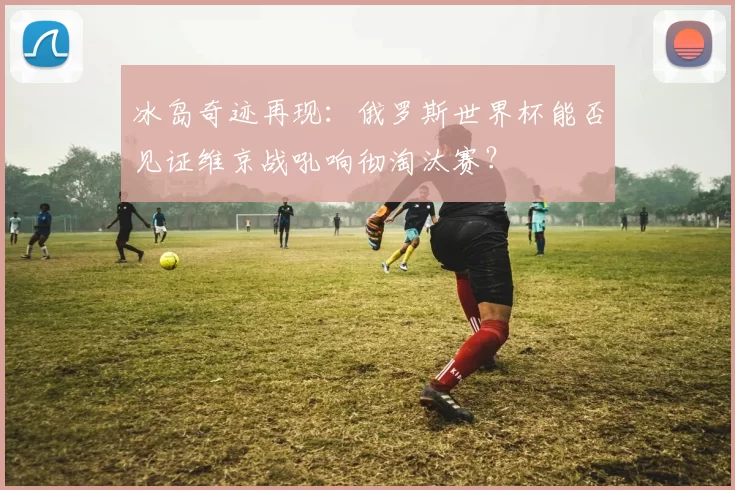 冰岛奇迹再现:俄罗斯世界杯能否见证维京战吼响彻淘汰赛?