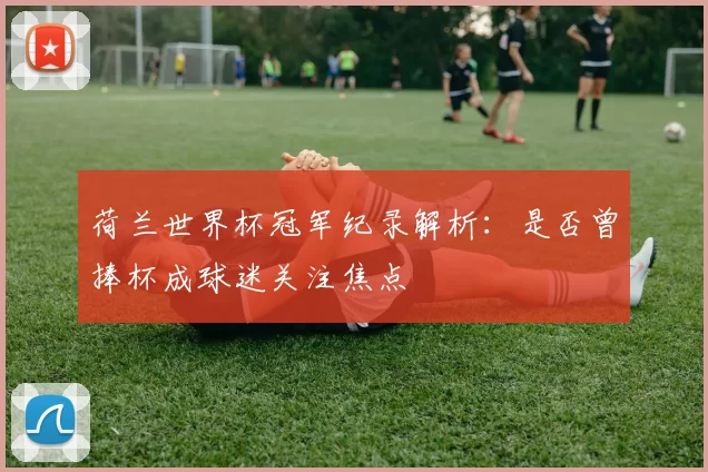 荷兰世界杯冠军纪录解析:是否曾捧杯成球迷关注焦点