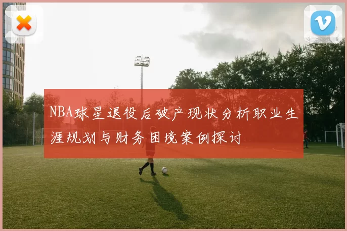 NBA球星退役后破产现状分析职业生涯规划与财务困境案例探讨