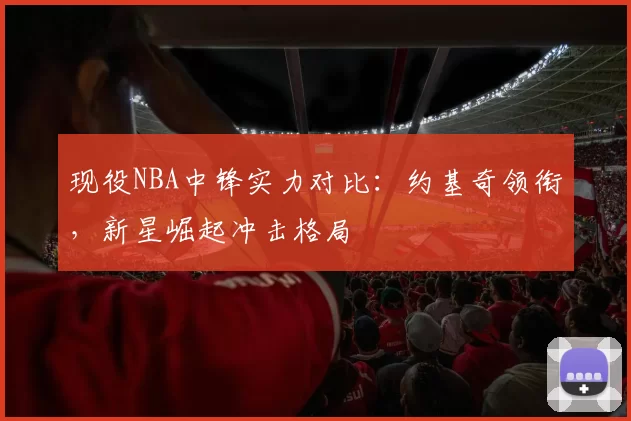 现役NBA中锋实力对比：约基奇领衔，新星崛起冲击格局