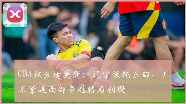 CBA积分榜更新:辽宁领跑东部,广东紧追西部争冠格局初现