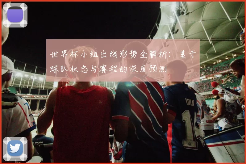 世界杯小组出线形势全解析:基于球队状态与赛程的深度预测