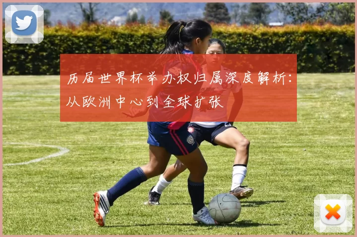 历届世界杯举办权归属深度解析:从欧洲中心到全球扩张