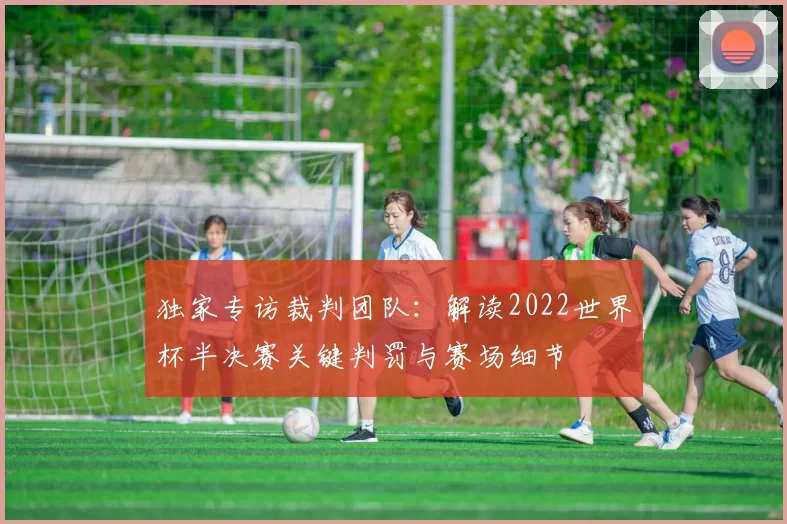 独家专访裁判团队:解读2022世界杯半决赛关键判罚与赛场细节