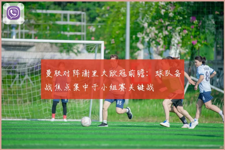 曼联对阵谢里夫欧冠前瞻:球队备战焦点集中于小组赛关键战