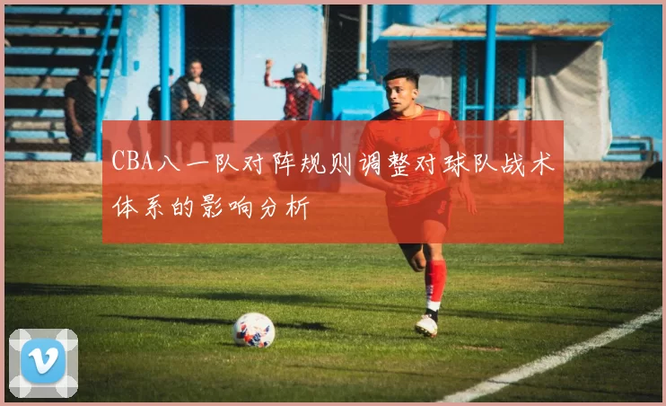 CBA八一队对阵规则调整对球队战术体系的影响分析