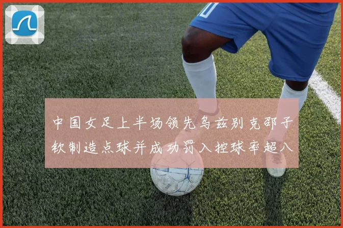 中国女足上半场领先乌兹别克邵子钦制造点球并成功罚入控球率超八成