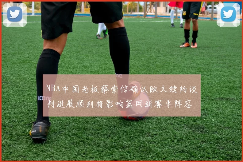 NBA中国老板蔡崇信确认欧文续约谈判进展顺利将影响篮网新赛季阵容构建