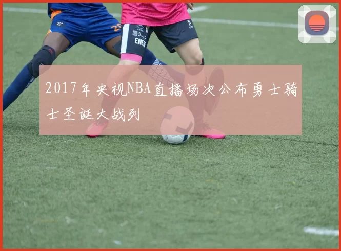 2017年央视NBA直播场次公布勇士骑士圣诞大战列