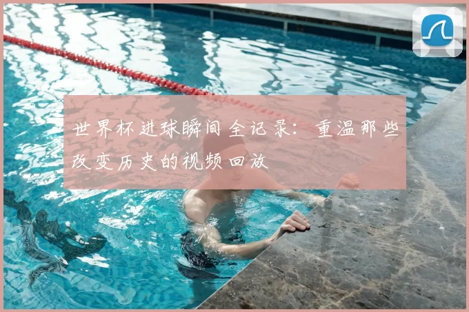 世界杯进球瞬间全记录：重温那些改变历史的视频回放