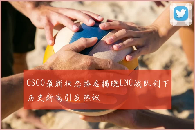 CSGO最新状态排名揭晓LNG战队创下历史新高引发热议