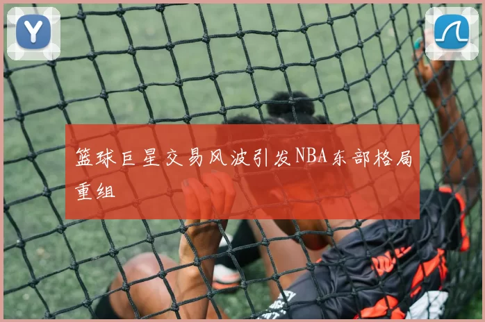 篮球巨星交易风波引发NBA东部格局重组