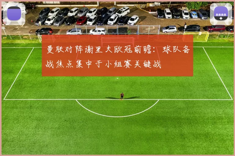 曼联对阵谢里夫欧冠前瞻:球队备战焦点集中于小组赛关键战