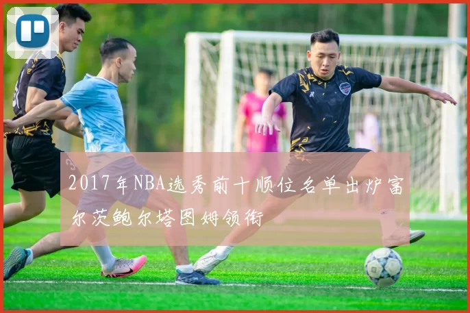2017年NBA选秀前十顺位名单出炉富尔茨鲍尔塔图姆领衔