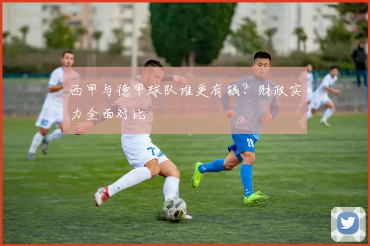 西甲与德甲球队谁更有钱？财政实力全面对比