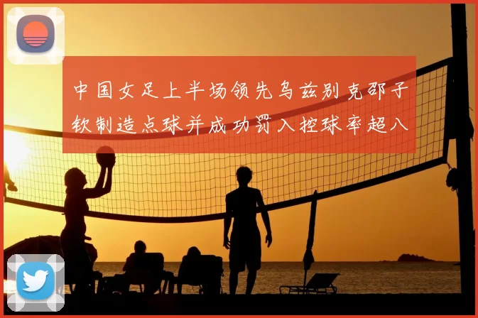 中国女足上半场领先乌兹别克邵子钦制造点球并成功罚入控球率超八成