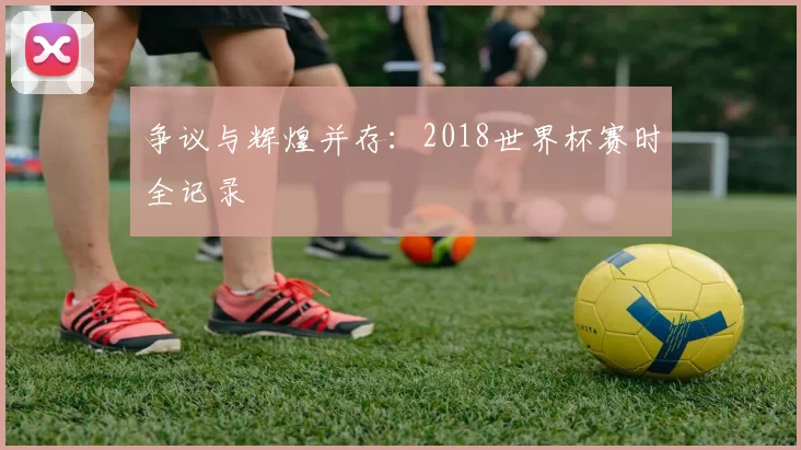 争议与辉煌并存：2018世界杯赛时全记录