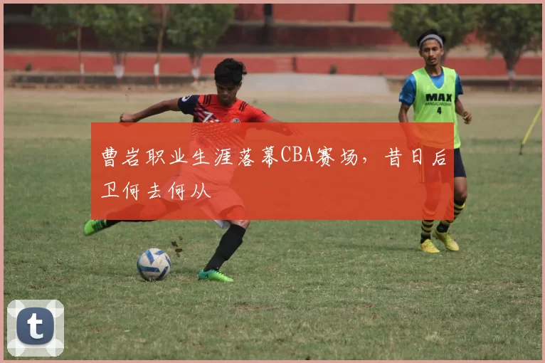 曹岩职业生涯落幕CBA赛场,昔日后卫何去何从