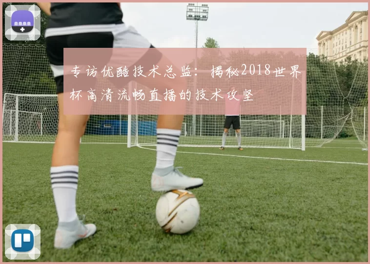 专访优酷技术总监：揭秘2018世界杯高清流畅直播的技术攻坚