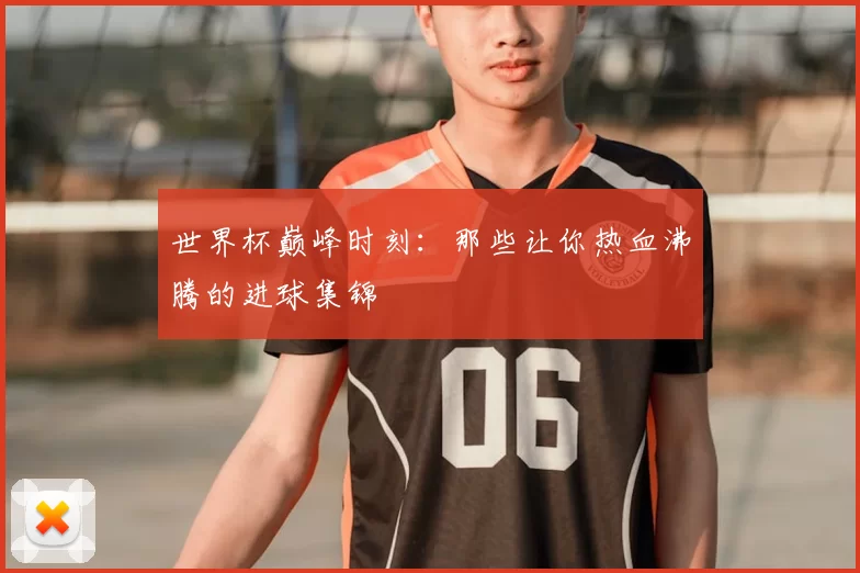 世界杯巅峰时刻：那些让你热血沸腾的进球集锦