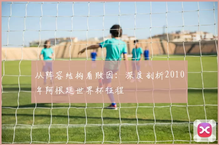从阵容结构看败因:深度剖析2010年阿根廷世界杯征程