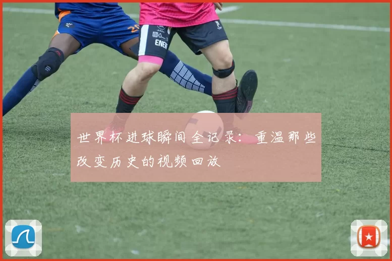 世界杯进球瞬间全记录：重温那些改变历史的视频回放