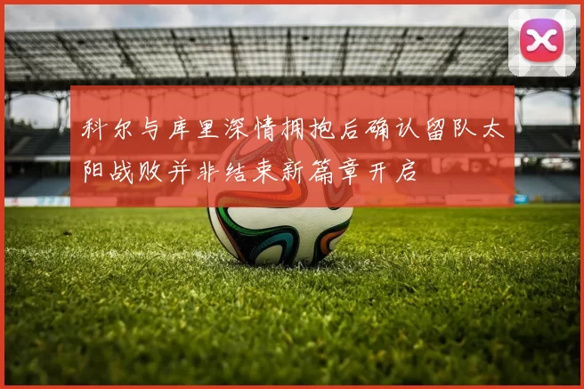 科尔与库里深情拥抱后确认留队太阳战败并非结束新篇章开启