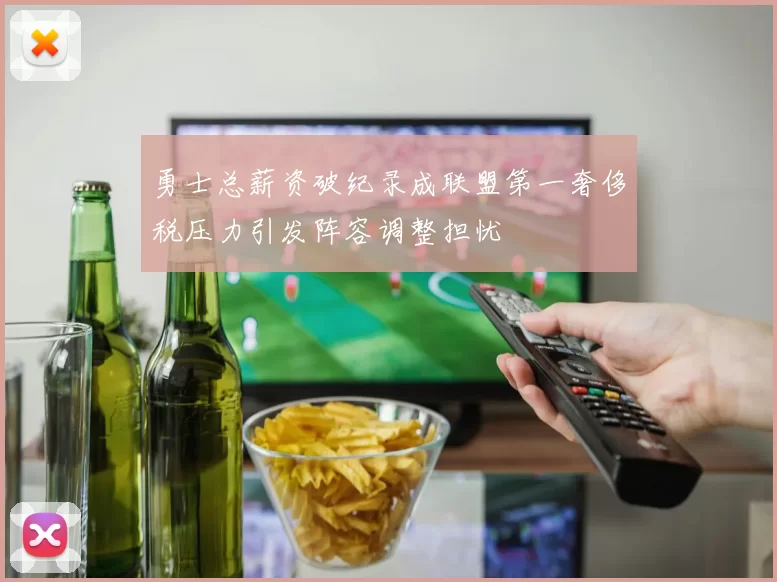 勇士总薪资破纪录成联盟第一奢侈税压力引发阵容调整担忧