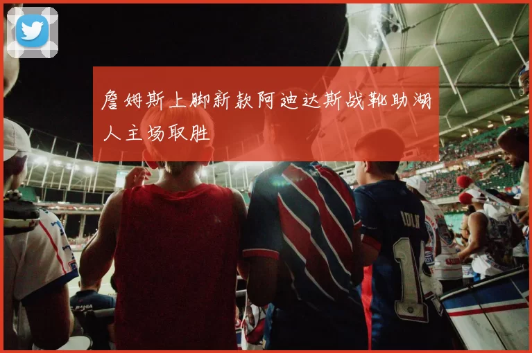 詹姆斯上脚新款阿迪达斯战靴助湖人主场取胜
