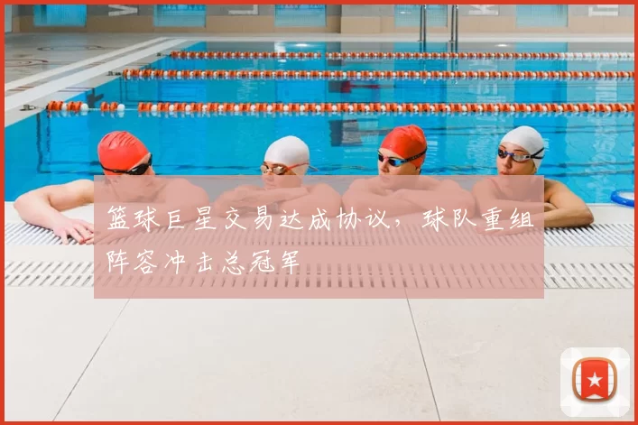 篮球巨星交易达成协议,球队重组阵容冲击总冠军