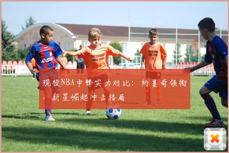 现役NBA中锋实力对比：约基奇领衔，新星崛起冲击格局