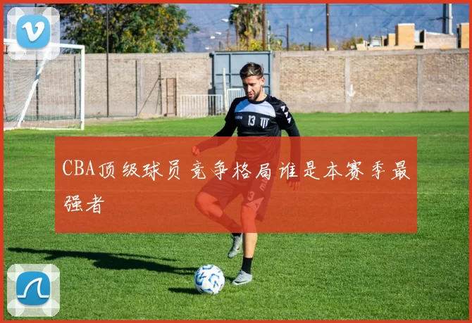 CBA顶级球员竞争格局谁是本赛季最强者
