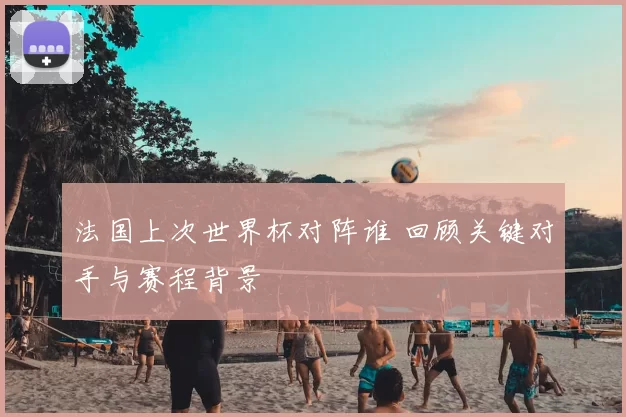 法国上次世界杯对阵谁 回顾关键对手与赛程背景