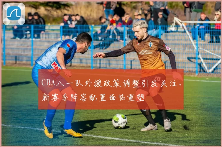CBA八一队外援政策调整引发关注,新赛季阵容配置面临重塑