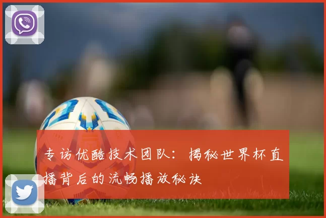 专访优酷技术团队:揭秘世界杯直播背后的流畅播放秘诀