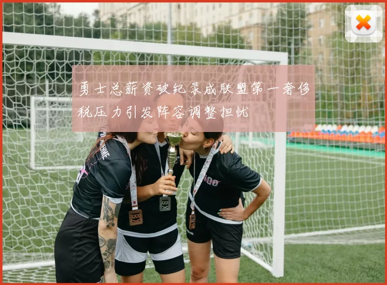 勇士总薪资破纪录成联盟第一奢侈税压力引发阵容调整担忧