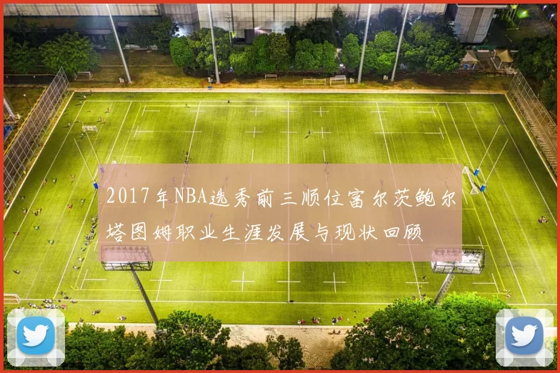 2017年NBA选秀前三顺位富尔茨鲍尔塔图姆职业生涯发展与现状回顾