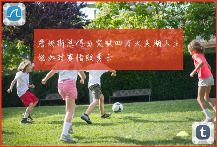 詹姆斯总得分突破四万大关湖人主场加时赛惜败勇士