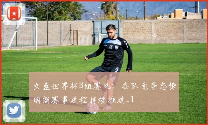 女蓝世界杯B组赛况:各队竞争态势明朗赛事进程持续推进_1