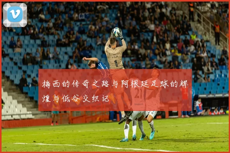 梅西的传奇之路与阿根廷足球的辉煌与低谷交织记
