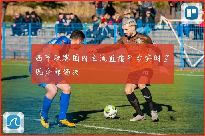 西甲联赛国内主流直播平台实时呈现全部场次