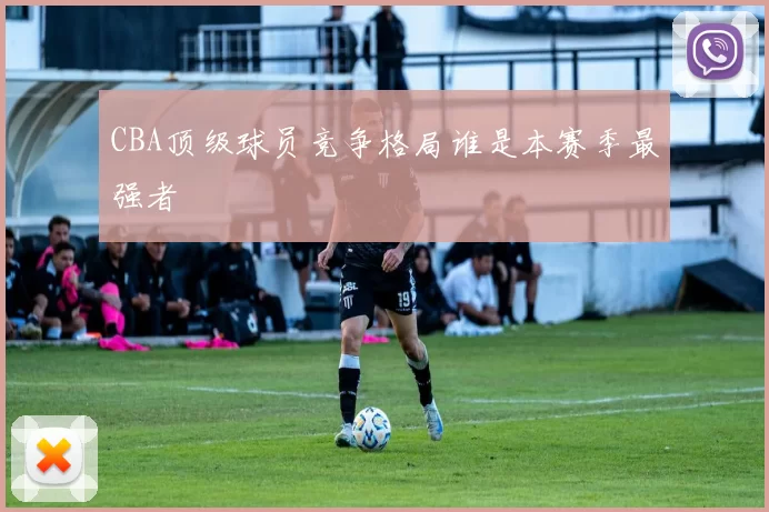 CBA顶级球员竞争格局谁是本赛季最强者