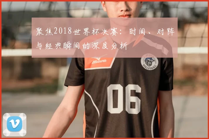 聚焦2018世界杯决赛:时间、对阵与经典瞬间的深度分析