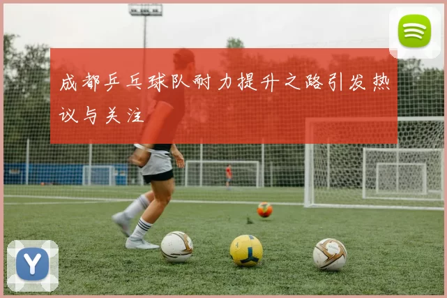 成都乒乓球队耐力提升之路引发热议与关注